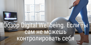 Обзор Digital Wellbeing. Если ты сам не можешь контролировать себя